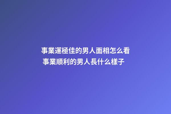 事業運極佳的男人面相怎么看 事業順利的男人長什么樣子